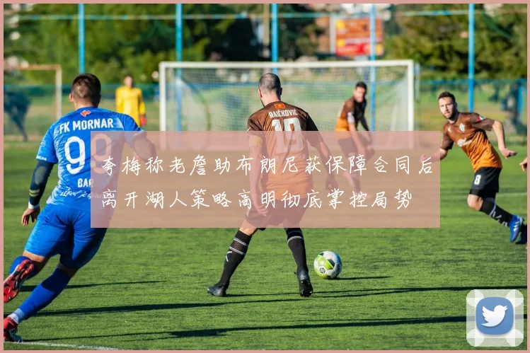 夸梅称老詹助布朗尼获保障合同后离开湖人策略高明彻底掌控局势